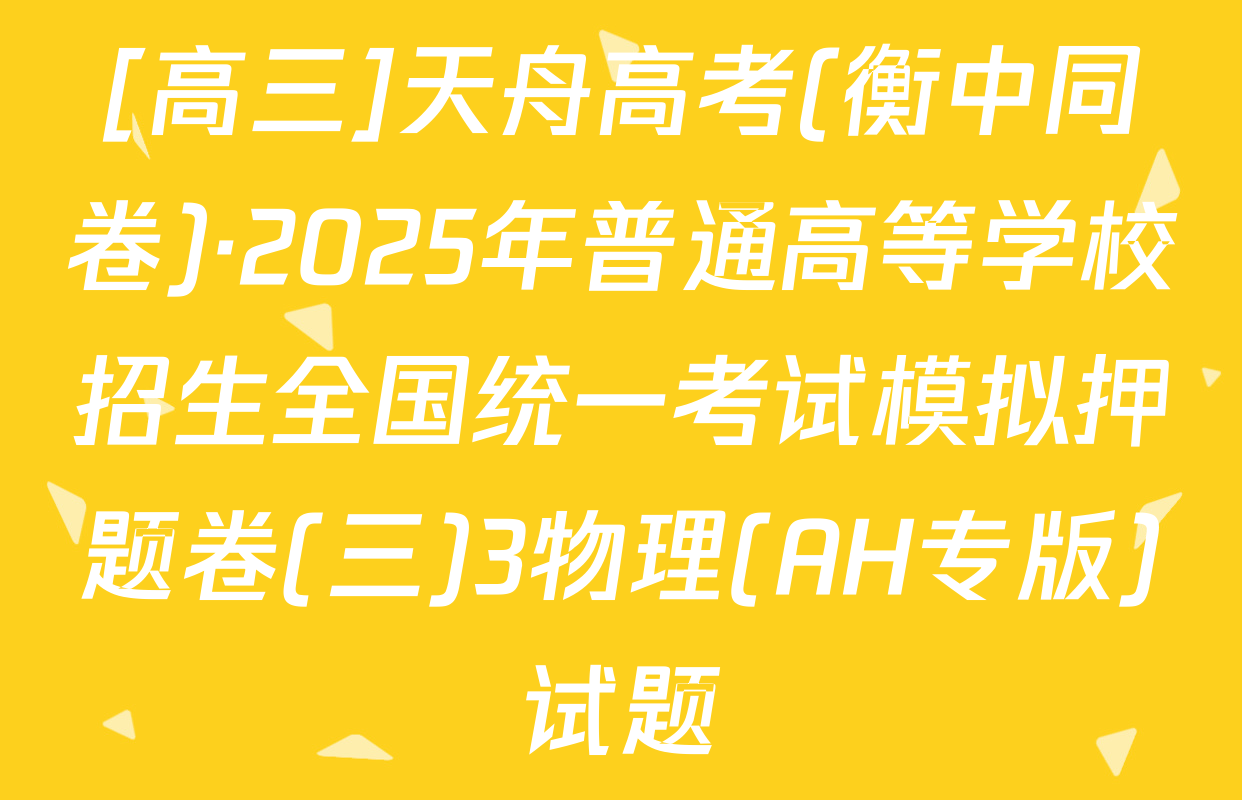 [高三]天舟高考(衡中同卷)·2025年普通高等学校招生全国统一考试模拟押题卷(三)3物理(AH专版)试题
