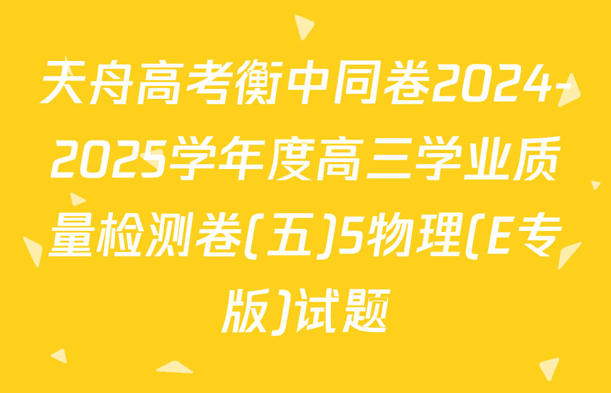 天舟高考衡中同卷2024-2025学年度高三学业质量检测卷(五)5物理(E专版)试题