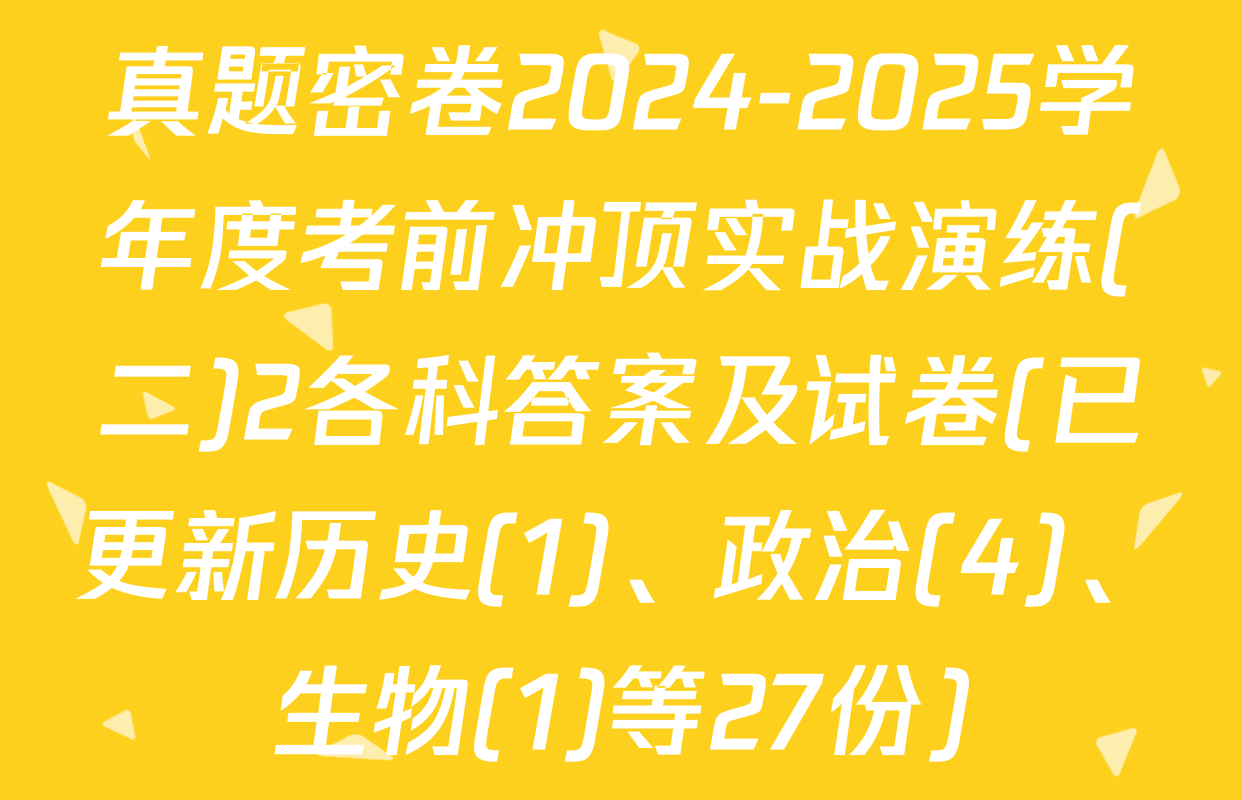 真题密卷2024-2025学年度考前冲顶实战演练(二)2各科答案及试卷(已更新历史(1)、政治(4)、生物(1)等27份)