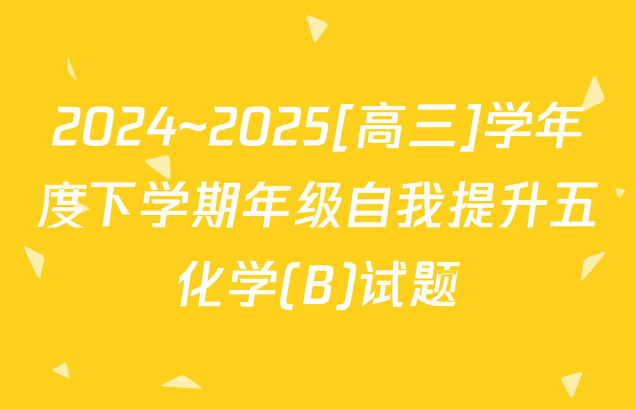 2024~2025[高三]学年度下学期年级自我提升五化学(B)试题